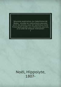 Nouvelle explication du Cat?chisme de Rodez : divis?e en instructions pouvant servir de prones, avec de nombreux traits historiques puis?s aux meilleures sources, ? la suite de chaque instruction