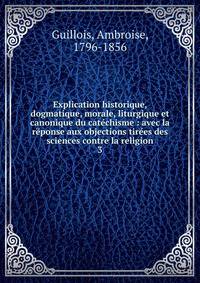 Explication historique, dogmatique, morale, liturgique et canonique du cat?chisme : avec la r?ponse aux objections tir?es des sciences contre la religion