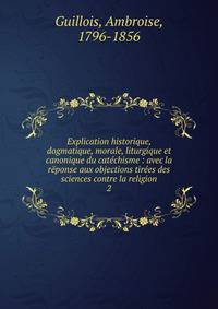Explication historique, dogmatique, morale, liturgique et canonique du cat?chisme : avec la r?ponse aux objections tir?es des sciences contre la religion
