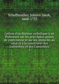 Lettres d'un docteur catholique ? un Protestant sur les principaux points de controverse et sur les obstacles au salut et ? la conversion des Luth?riens et des Calvinistes