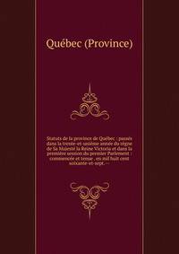 Statuts de la province de Qu?bec : pass?s dans la trente-et-uni?me ann?e du r?gne de Sa Majest? la Reine Victoria et dans la premi?re session du premier Parlement : commenc?e et tenue . en mil huit cent soixante-et-sept. --