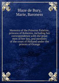 Memoirs of the Princess Palatine, princess of Bohemia, including her correspondence with the great men of her day, and memoirs of the court of Holland under the princes of Orange