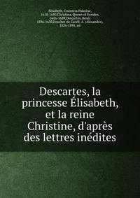 Descartes, la princesse ?lisabeth, et la reine Christine, d'apr?s des lettres in?dites