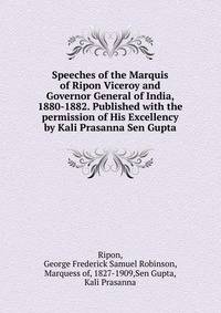 Speeches of the Marquis of Ripon Viceroy and Governor General of India, 1880-1882. Published with the permission of His Excellency by Kali Prasanna Sen Gupta