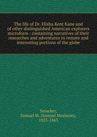 The life of Dr. Elisha Kent Kane and of other distinguished American explorers microform : containing narratives of their researches and adventures in remote and interesting portions of the globe
