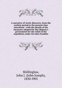 A narrative of Arctic discovery, from the earliest period to the present time microform : with the details of the measures adopted by Her Majesty's government for the relief of the expedition under Sir John Franklin