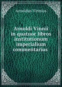 Arnoldi Vinnii in quatuor libros institutionum imperialium commentarius .
