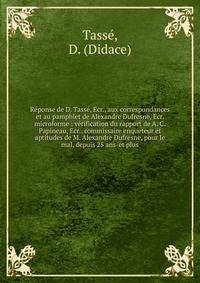 R?ponse de D. Tass?, Ecr., aux correspondances et au pamphlet de Alexandre Dufresne, Ecr. microforme : v?rification du rapport de A. C. Papineau, Ecr., commissaire enqueteur et aptitudes de M. Alexandre Dufresne, pour le mal, depuis 25 ans-et plus