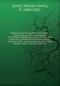 Smith's Canadian gazetteer microform : comprising statistical and general information respecting all parts of the upper province, or, Canada West; distance tables . principal towns . the leading features of each locality . with a mass of other des