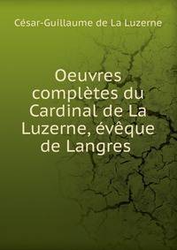 Oeuvres completes du Cardinal de La Luzerne, eveque de Langres .