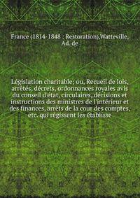 L?gislation charitable; ou, Recueil de lois, arr?t?s, d?crets, ordonnances royales avis du conseil d'?tat, circulaires, d?cisions et instructions des ministres de l'int?rieur et des finances, arr?ts de la cour des comptes, etc. qui r?gissent les ?tab