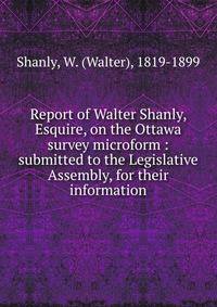 Report of Walter Shanly, Esquire, on the Ottawa survey microform : submitted to the Legislative Assembly, for their information