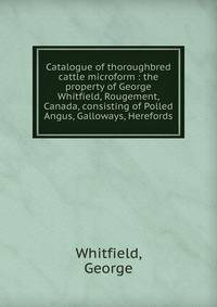 Catalogue of thoroughbred cattle microform : the property of George Whitfield, Rougement, Canada, consisting of Polled Angus, Galloways, Herefords