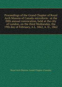 Proceedings of the Grand Chapter of Royal Arch Masons of Canada microform : at the fifth annual convocation, held at the city of London, on the third Wednesday, the 19th day of February, A.L. 5862, A. D., 1862
