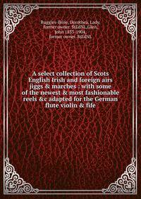 A select collection of Scots English Irish and foreign airs jiggs &amp; marches : with some of the newest &amp; most fashionable reels &amp;c adapted for the German flute violin &amp; fife