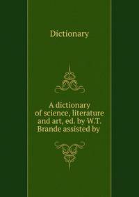 A dictionary of science, literature and art, ed. by W.T. Brande assisted by .