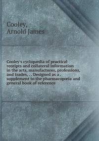 Cooley's cyclop?dia of practical receipts and collateral information in the arts, manufactures, professions, and trades, . . Designed as a . supplement to the pharmacop?ia and general book of reference .