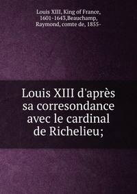 Louis XIII d'apr?s sa corresondance avec le cardinal de Richelieu;