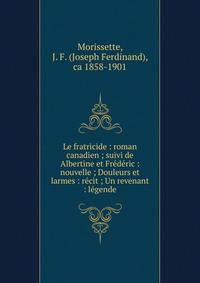 Le fratricide : roman canadien ; suivi de Albertine et Fr?d?ric : nouvelle ; Douleurs et larmes : r?cit ; Un revenant : l?gende
