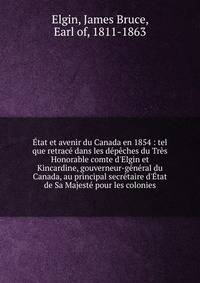 ?tat et avenir du Canada en 1854 : tel que retrac? dans les d?p?ches du Tr?s Honorable comte d'Elgin et Kincardine, gouverneur-g?n?ral du Canada, au principal secr?taire d'?tat de Sa Majest? pour les colonies