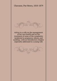 Advice to a wife on the management of her own health and on the treatment of some of the complaints incidental to pregnancy, labour, and suckling : with an introductory chapter especially addressed to a young wife