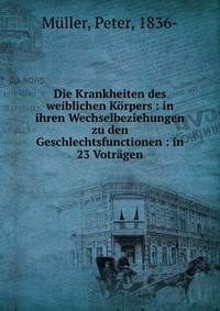 Die Krankheiten des weiblichen K?rpers : in ihren Wechselbeziehungen zu den Geschlechtsfunctionen : in 23 Votr?gen