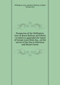 Prospectus of the Wellington, Grey &amp; Bruce Railway microform : to which is appended the report of George Lowe Reid, Esq., on the survey of the line to Harriston and Mount Forest