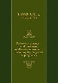 Pathology, diagnosis and treatment of diseases of women : including the diagnosis of pregnancy