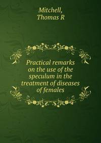 Practical remarks on the use of the speculum in the treatment of diseases of females