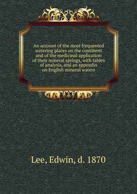 An account of the most frequented watering places on the continent and of the medicinal application of their mineral springs, with tables of analysis, and an appendix on English mineral waters