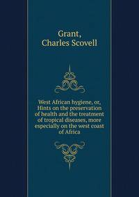 West African hygiene, or, Hints on the preservation of health and the treatment of tropical diseases, more especially on the west coast of Africa