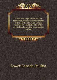 Rules and regulations for the formation, exercise &amp; movements of the Militia of Lower-Canada microform : published by order of His Excellency the Commander in Chief