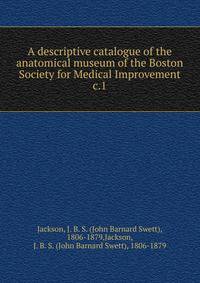 A descriptive catalogue of the anatomical museum of the Boston Society for Medical Improvement. c.1