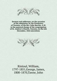 Sermon and addresses, on the occasion of the admission, by the Presbytery of Toronto, of the Rev. John Barclay, A.M. to the pastoral charge of the congregation of St. Andrew's Church, Toronto, on the 6th December, 1842 microform