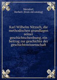 Karl Wilhelm Nitzsch, die methodischen grundlagen seiner geschichtschreibung, ein beitrag zur geschichte der geschichtswissenschaft