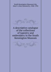 A descriptive catalogue of the collections of tapestry and embroidery in the South Kensington Museum