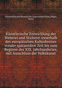 Kunstlerische Entwicklung der Weberei und Stickerei innerhalb des europaischen Kulturkreises vonder spatantiken Zeit bis zum Beginne des XIX. Jahrhundertes, mit Ausschluss der Volkskunst