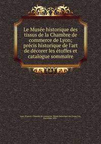 Le Mus?e historique des tissus de la Chambre de commerce de Lyon; pr?cis historique de l'art de d?corer les ?toffes et catalogue sommaire
