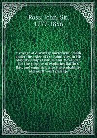 A voyage of discovery microform : made under the order of the Admiralty, in His Majesty's ships Isabella and Alexander, for the purpose of exploring Baffin's Bay, and enquiring into the probability of a north-west passage