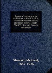 Report of the anthracite coal mines at Banff Station, Canadian Pacific Railway, district of Alberta, North-West Territory of Canada microform
