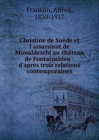 Christine de Su?de et l'assassinat de Monaldeschi au ch?teau de Fontainebleu : d'apr?s trois relations contemporaines