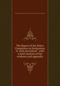 The Report of the Select Committee on Emigration in 1826 microform : with a brief analysis of the evidence and appendix