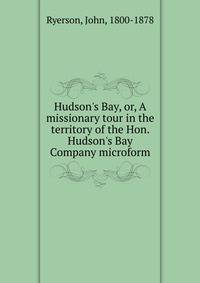 Hudson's Bay, or, A missionary tour in the territory of the Hon. Hudson's Bay Company microform