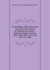 Proceedings of the Municipal Council of the County of Welland microform : January session, January 28th, 29th, 30th, 31st, and Feb. 1st, 1890