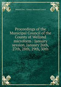 Proceedings of the Municipal Council of the County of Welland microform : January session, January 26th, 27th, 28th, 29th, 30th