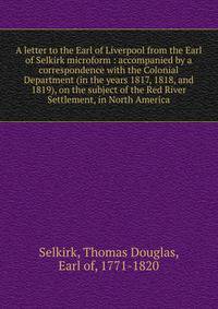 A letter to the Earl of Liverpool from the Earl of Selkirk microform : accompanied by a correspondence with the Colonial Department (in the years 1817, 1818, and 1819), on the subject of the Red River Settlement, in North America
