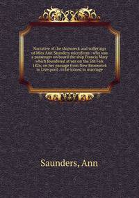Narrative of the shipwreck and sufferings of Miss Ann Saunders microform : who was a passenger on board the ship Francis Mary which foundered at sea on the 5th Feb. 1826, on her passage from New Brunswick to Liverpool . to be joined in marriage