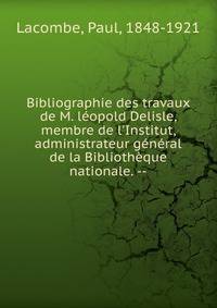 Bibliographie des travaux de M. l?opold Delisle, membre de l'Institut, administrateur g?n?ral de la Biblioth?que nationale. --
