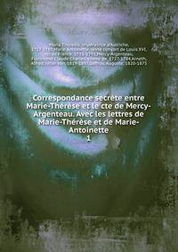 Correspondance secrete entre Marie-Therese et le cte de Mercy-Argenteau. Avec les lettres de Marie-Therese et de Marie-Antoinette