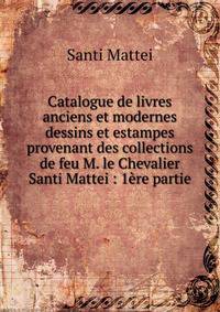 Catalogue de livres anciens et modernes dessins et estampes provenant des collections de feu M. le Chevalier Santi Mattei : 1?re partie